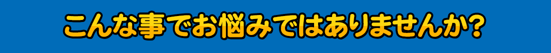 こんな事でお悩みではありませんか？